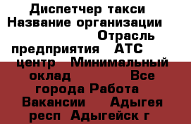 Диспетчер такси › Название организации ­ Ecolife taxi › Отрасль предприятия ­ АТС, call-центр › Минимальный оклад ­ 30 000 - Все города Работа » Вакансии   . Адыгея респ.,Адыгейск г.